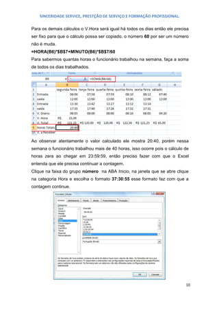 SINCERIDADE SERVICE, PRESTÇÃO DE SERVIÇO E FORMAÇÃO PROFISSIONAL.
Para os demais cálculos o V.Hora será igual há todos os dias então ele precisa
ser fixo para que o cálculo possa ser copiado, o número 60 por ser um número
não é muda.
=HORA(B6)*$B$7+MINUTO(B6)*$B$7/60
Para sabermos quantas horas o funcionário trabalhou na semana, faça a soma
de todos os dias trabalhados.

Ao observar atentamente o valor calculado ele mostra 20:40, porém nessa
semana o funcionário trabalhou mais de 40 horas, isso ocorre pois o cálculo de
horas zera ao chegar em 23:59:59, então preciso fazer com que o Excel
entenda que ele precisa continuar a contagem.
Clique na faixa do grupo número na ABA Inicio, na janela que se abre clique
na categoria Hora e escolha o formato 37:30:55 esse formato faz com que a
contagem continue.

10

 