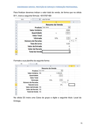 SINCERIDADE SERVICE, PRESTÇÃO DE SERVIÇO E FORMAÇÃO PROFISSIONAL.
Para finalizar devemos indicar o valor total da venda, de forma que na célula
B11, insira a seguinte fórmula: =B10*B7+B9

Formate a sua planilha da seguinte forma:

Na célula D3 insira uma Caixa de grupo e digite o seguinte título: Local da
Entrega.

91

 