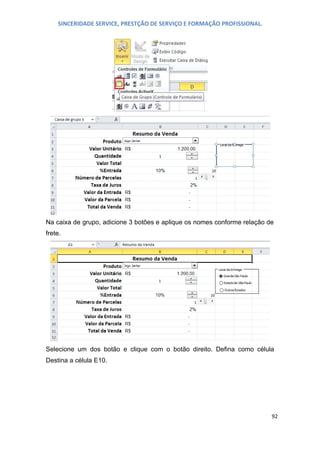 SINCERIDADE SERVICE, PRESTÇÃO DE SERVIÇO E FORMAÇÃO PROFISSIONAL.

Na caixa de grupo, adicione 3 botões e aplique os nomes conforme relação de
frete.

Selecione um dos botão e clique com o botão direito. Defina como célula
Destina a célula E10.

92

 