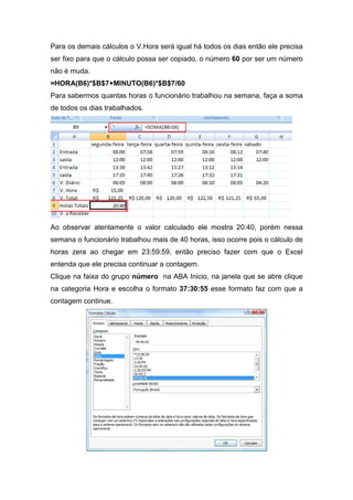 Para os demais cálculos o V.Hora será igual há todos os dias então ele precisa
ser fixo para que o cálculo possa ser copiado, o número 60 por ser um número
não é muda.
=HORA(B6)*$B$7+MINUTO(B6)*$B$7/60
Para sabermos quantas horas o funcionário trabalhou na semana, faça a soma
de todos os dias trabalhados.

Ao observar atentamente o valor calculado ele mostra 20:40, porém nessa
semana o funcionário trabalhou mais de 40 horas, isso ocorre pois o cálculo de
horas zera ao chegar em 23:59:59, então preciso fazer com que o Excel
entenda que ele precisa continuar a contagem.
Clique na faixa do grupo número na ABA Inicio, na janela que se abre clique
na categoria Hora e escolha o formato 37:30:55 esse formato faz com que a
contagem continue.

 