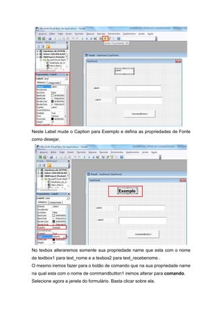 Neste Label mude o Caption para Exemplo e defina as propriedades de Fonte
como desejar.

No texbox alteraremos somente sua propriedade name que esta com o nome
de textbox1 para text_nome e a texbox2 para text_recebenome .
O mesmo iremos fazer para o botão de comando que na sua propriedade name
na qual esta com o nome de commandbutton1 iremos alterar para comando.
Selecione agora a janela do formulário. Basta clicar sobre ela.

 
