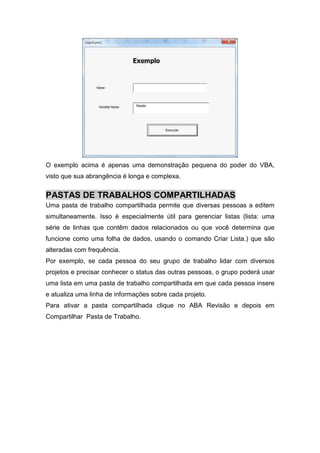 O exemplo acima é apenas uma demonstração pequena do poder do VBA,
visto que sua abrangência é longa e complexa.

PASTAS DE TRABALHOS COMPARTILHADAS
Uma pasta de trabalho compartilhada permite que diversas pessoas a editem
simultaneamente. Isso é especialmente útil para gerenciar listas (lista: uma
série de linhas que contêm dados relacionados ou que você determina que
funcione como uma folha de dados, usando o comando Criar Lista.) que são
alteradas com frequência.
Por exemplo, se cada pessoa do seu grupo de trabalho lidar com diversos
projetos e precisar conhecer o status das outras pessoas, o grupo poderá usar
uma lista em uma pasta de trabalho compartilhada em que cada pessoa insere
e atualiza uma linha de informações sobre cada projeto.
Para ativar a pasta compartilhada clique no ABA Revisão e depois em
Compartilhar Pasta de Trabalho.

 