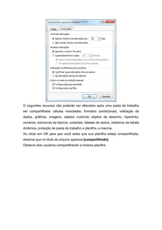 O seguintes recursos não poderão ser alterados após uma pasta de trabalho
ser compartilhada: células mescladas, formatos condicionais, validação de
dados, gráficos, imagens, objetos incluindo objetos de desenho, hiperlinks,
cenários, estruturas de tópicos, subtotais, tabelas de dados, relatórios da tabela
dinâmica, proteção de pasta de trabalho e planilha, e macros.
Ao clicar em OK para que você saiba que sua planilha esteja compartilhada,
observe que no título do arquivo aparece [compartilhado].
Observe dois usuários compartilhando a mesma planilha.

 