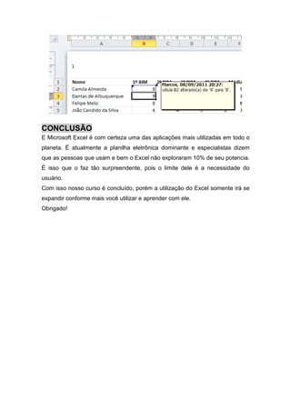 CONCLUSÃO
E Microsoft Excel é com certeza uma das aplicações mais utilizadas em todo o
planeta. É atualmente a planilha eletrônica dominante e especialistas dizem
que as pessoas que usam e bem o Excel não exploraram 10% de seu potencia.
É isso que o faz tão surpreendente, pois o limite dele é a necessidade do
usuário.
Com isso nosso curso é concluído, porém a utilização do Excel somente irá se
expandir conforme mais você utilizar e aprender com ele.
Obrigado!

 