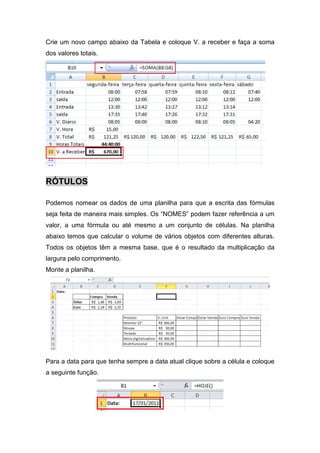 Crie um novo campo abaixo da Tabela e coloque V. a receber e faça a soma
dos valores totais.

RÓTULOS
Podemos nomear os dados de uma planilha para que a escrita das fórmulas
seja feita de maneira mais simples. Os “NOMES” podem fazer referência a um
valor, a uma fórmula ou até mesmo a um conjunto de células. Na planilha
abaixo temos que calcular o volume de vários objetos com diferentes alturas.
Todos os objetos têm a mesma base, que é o resultado da multiplicação da
largura pelo comprimento.
Monte a planilha.

Para a data para que tenha sempre a data atual clique sobre a célula e coloque
a seguinte função.

 