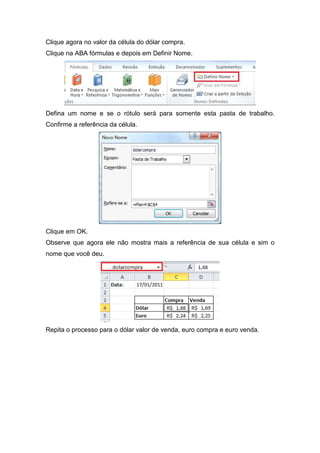 Clique agora no valor da célula do dólar compra.
Clique na ABA fórmulas e depois em Definir Nome.

Defina um nome e se o rótulo será para somente esta pasta de trabalho.
Confirme a referência da célula.

Clique em OK.
Observe que agora ele não mostra mais a referência de sua célula e sim o
nome que você deu.

Repita o processo para o dólar valor de venda, euro compra e euro venda.

 