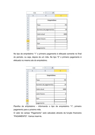No tipo de empréstimo “1” o primeiro pagamento é efetuado somente no final
do período, ou seja, depois de um mês. No tipo “0” o primeiro pagamento é
efetuado no mesmo ato do empréstimo.

Planilha de empréstimo - informando o tipo de empréstimo "1", primeiro
pagamento para o próximo mês.
O valor do campo “Pagamento” será calculado através da função financeira
“PAGAMENTO”. Vamos inseri-la.

 