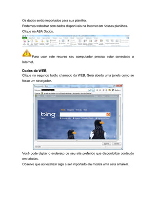 Os dados serão importados para sua planilha.
Podemos trabalhar com dados disponíveis na Internet em nossas planilhas.
Clique na ABA Dados.

Para usar este recurso seu computador precisa estar conectado a
Internet.

Dados da WEB
Clique no segundo botão chamado da WEB. Será aberta uma janela como se
fosse um navegador.

Você pode digitar o endereço de seu site preferido que disponibilize conteudo
em tabelas.
Observe que ao localizar algo a ser importado ele mostra uma seta amarela.

 