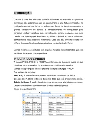 INTRODUÇÃO
O Excel é uma das melhores planilhas existentes no mercado. As planilhas
eletrônicas são programas que se assemelham a uma folha de trabalho, na
qual podemos colocar dados ou valores em forma de tabela e aproveitar a
grande capacidade de cálculo e armazenamento do computador para
conseguir efetuar trabalhos que, normalmente, seriam resolvidos com uma
calculadora, lápis e papel. Aqui nesta apostila o objetivo é aprimorar mais o seu
conhecimento nesta excelente ferramenta. Caso seja seu primeiro contato com
o Excel é aconselhável que baixe primeiro a versão básicado Excel.

Vamos iniciar nossos estudos com algumas funções mais elaboradas que esta
excelente ferramenta nos proporciona.

PROC, PROCV E PROCH
A função PROC, PROCH e PROCV permitem que se faça uma busca em sua
planilha e retorne na célula de acordo com os critérios selecionados.
Vamos nos apoiar para o nosso próximo exemplo na função PROCV
Sua sintaxe é a seguinte:
=PROCV() A função faz uma procura vertical em uma tabela de dados.
Busca o que A célula onde será digitado o dado que será procurado na tabela.
Tabela de Busca A região de células onde se encontra a tabela com os dados.
Coluna O número da coluna que tem o dado a ser recuperado
Monte a seguinte planilha

 