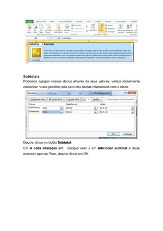 Subtotais
Podemos agrupar nossos dados através de seus valores, vamos inicialmente
classificar nossa planilha pelo sexo dos atletas relacionado com a idade.

Depois clique no botão Subtotal.
Em A cada alteração em: coloque sexo e em Adicionar subtotal a deixe
marcado apenas Peso, depois clique em OK.

 