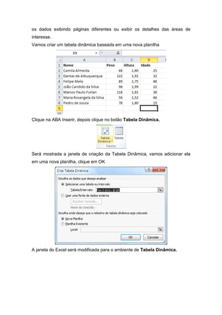 os dados exibindo páginas diferentes ou exibir os detalhes das áreas de
interesse.
Vamos criar um tabela dinâmica baseada em uma nova planilha

Clique na ABA Inserir, depois clique no botão Tabela Dinâmica.

Será mostrada a janela de criação da Tabela Dinâmica, vamos adicionar ela
em uma nova planilha, clique em OK

A janela do Excel será modificada para o ambiente de Tabela Dinâmica.

 