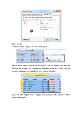 Clique em Ok
Teste sua célula, coloque um valor menor que 1

Vamos agora nesta mesma planilha definir que as células que possuem
cálculos não possam ser modificadas. Selecione todas as células que não
possuam cálculos e que poderão ter seus valores alterados.

Clique na ABA Página Inicial e depois abra o grupo Fonte. Dentro de Fonte
clique em Proteção.

 