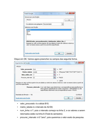 Clique em OK. Vamos agora preencher os campos das seguinte forma.

•

valor_procurado: é a célula B10;

•

matriz_tabela é o intervalo de A2:E8;

•

num_linha: é 7, pois o intervalo começa na linha 2, e os valores a serem
retornados estão na linha 8 (Total do semestre);

•

procurar_intervalo: é 0 "zero", pois queremos o valor exato da pesquisa.

 