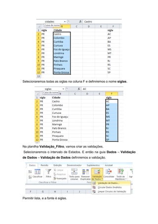 Selecionaremos todas as siglas na coluna F e definiremos o nome siglas.

Na planilha Validação_Filtro, vamos criar as validações.
Selecionaremos o intervalo de Estados. E então na guia Dados – Validação
de Dados – Validação de Dados definiremos a validação.

Permitir lista, e a fonte é siglas.

 
