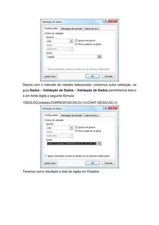 Depois com o intervalo de cidades selecionado, criaremos outra validação. na
guia Dados – Validação de Dados – Validação de Dados permitiremos lista e
a em fonte digite a seguinte fórmula:
=DESLOC(cidades;CORRESP(A2;SG;0)-1;0;CONT.SE(SG;A2)-1)

Teremos como resultado a lista de siglas em Estados.

 
