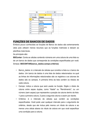 FUNÇÕES DE BANCOS DE DADOS
Embora pouco conhecidas as funções de Banco de dados são extremamente
úteis pois utilizam menos recursos que as funções matriciais e deixam as
planilhas mais leves.
As principais são:
BDContar: Conta as células contendo números em uma coluna de uma lista ou
de um banco de dados que corresponde às condições especificadas por você.
Sintaxe: BDCONTAR(banco_dados;campo;critérios)

•

Banco_dados: é o intervalo de células que constitui a lista ou o banco de
dados. Um banco de dados é uma lista de dados relacionados na qual
as linhas de informações relacionadas são os registros e as colunas de
dados são os campos. A primeira linha da lista contém os rótulos de
cada coluna.

•

Campo: indica a coluna que será usada na função. Digite o rótulo da
coluna entre aspas duplas, como "Idade" ou "Rendimento", ou um
número (sem aspas) que represente a posição da coluna dentro da lista:
1 para a primeira coluna, 2 para a segunda coluna e assim por diante.

•

Critérios: é o intervalo de células que contém as condições
especificadas. Você pode usar qualquer intervalo para o argumento de
critérios, desde que ele inclua pelo menos um rótulo de coluna e ao
menos uma célula abaixo do rótulo de coluna em que você especificar
uma condição para a coluna.

 