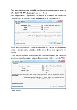 Para isso, selecionamos a célula E2, que fornecerá o resultado da contagem, e
a função BDCONTAR, da categoria banco de dados.
Esta função utiliza 3 argumentos. O primeiro é o intervalo de células que
constitui o banco de dados. Vamos selecionar então o intervalo A6:D13.

Como segundo argumento, podemos especificar um campo. No nosso caso,
todos os campos serão utilizados. Então vamos deixar este argumento em
branco.
Como último argumento, devemos indicar o intervalo de células que contém as
condições especificadas para a busca. Selecionamos, então, o intervalo A1:D2

Clique em OK.

 