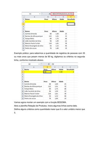Exemplo prático: para sabermos a quantidade de registros de pessoas com 35
ou mais anos que pesam menos de 90 kg, digitamos os critérios na segunda
linha, conforme mostrado abaixo.

Vamos agora montar um exemplo com a função BDSOMA.
Abra a planilha Relação de Produtos. Insira algumas linhas acima dela.
Defina alguns critérios como quantidade maior que 6 e valor unitário menor que
5.

 