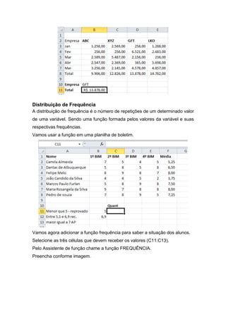 Distribuição de Frequência
A distribuição de frequência é o número de repetições de um determinado valor
de uma variável. Sendo uma função formada pelos valores da variável e suas
respectivas frequências.
Vamos usar a função em uma planilha de boletim.

Vamos agora adicionar a função frequência para saber a situação dos alunos.
Selecione as três células que devem receber os valores (C11:C13).
Pelo Assistente de função chame a função FREQUÊNCIA.
Preencha conforme imagem.

 