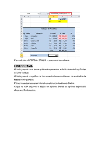 Para calcular o BDMEDIA, BDMAX o processo é semelhante.

HISTOGRAMA
O histograma é uma forma gráfica de apresentar a distribuição de frequências
de uma variável.
O histograma é um gráfico de barras verticais construído com os resultados da
tabela de frequências.
Primeiro precisamos deixar visível o suplemento Análise de Dados.
Clique na ABA arquivos e depois em opções. Dentre as opções disponíveis
clique em Suplementos.

 