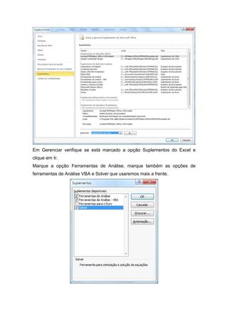 Em Gerenciar verifique se está marcado a opção Suplementos do Excel e
clique em Ir.
Marque a opção Ferramentas de Análise, marque também as opções de
ferramentas de Análise VBA e Solver que usaremos mais a frente.

 