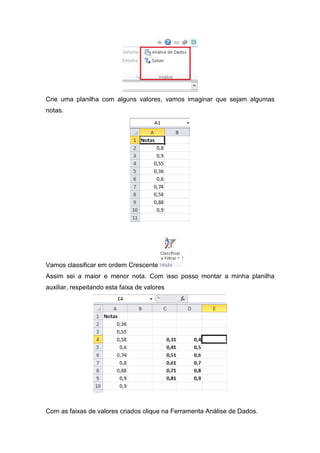 Crie uma planilha com alguns valores, vamos imaginar que sejam algumas
notas.

Vamos classificar em ordem Crescente
Assim sei a maior e menor nota. Com isso posso montar a minha planilha
auxiliar, respeitando esta faixa de valores

Com as faixas de valores criados clique na Ferramenta Análise de Dados.

 