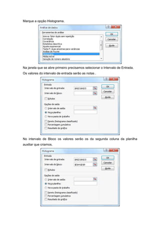Marque a opção Histograma.

Na janela que se abre primeiro precisamos selecionar o Intervalo de Entrada.
Os valores do intervalo de entrada serão as notas .

No intervalo de Bloco os valores serão os da segunda coluna da planilha
auxiliar que criamos.

 