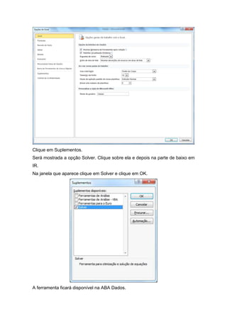 Clique em Suplementos.
Será mostrada a opção Solver. Clique sobre ela e depois na parte de baixo em
IR.
Na janela que aparece clique em Solver e clique em OK.

A ferramenta ficará disponível na ABA Dados.

 