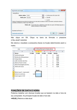 Não

clique

em

OK.

Clique

na

barra

de

fórmulas

e

pressione

CTRL+SHIFT+ENTER.
Ele retorna o resultado e acrescenta chaves na função determinando assim a
matriz.

FUNÇÕES DE DATA E HORA
Podemos trabalhar com diversas funções que se baseiam na data e hora de
seu computador. As principais função de data e hora são
=HOJE( ) Retorna a data atual.

 
