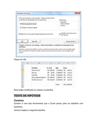 Clique em OK.

Será então modificado os valores na planilha.

TESTE DE HIPÓTESE
Cenários
Cenário é uma das ferramentas que o Excel possui para se trabalhar com
hipóteses.
Vamos imaginar a seguinte planilha.

 