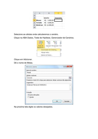 Selecione as células onde calcularemos o cenário.
Clique na ABA Dados, Teste de Hipótese, Gerenciador de Cenários.

Clique em Adicionar.
Dê o nome de Metas.

Na proxima tela digite os valores desejados.

 