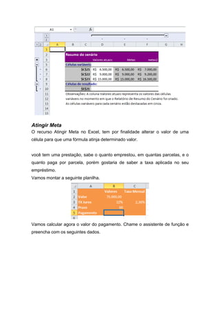 Atingir Meta
O recurso Atingir Meta no Excel, tem por finalidade alterar o valor de uma
célula para que uma fórmula atinja determinado valor.

você tem uma prestação, sabe o quanto emprestou, em quantas parcelas, e o
quanto paga por parcela, porém gostaria de saber a taxa aplicada no seu
empréstimo.
Vamos montar a seguinte planilha.

Vamos calcular agora o valor do pagamento. Chame o assistente de função e
preencha com os seguintes dados.

 