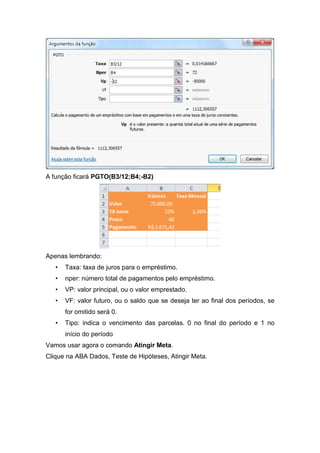A função ficará PGTO(B3/12;B4;-B2)

Apenas lembrando:
•

Taxa: taxa de juros para o empréstimo.

•

nper: número total de pagamentos pelo empréstimo.

•

VP: valor principal, ou o valor emprestado.

•

VF: valor futuro, ou o saldo que se deseja ter ao final dos períodos, se
for omitido será 0.

•

Tipo: indica o vencimento das parcelas. 0 no final do período e 1 no
início do período

Vamos usar agora o comando Atingir Meta.
Clique na ABA Dados, Teste de Hipóteses, Atingir Meta.

 
