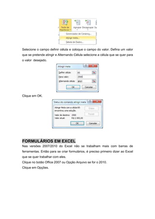 Selecione o campo definir célula e coloque o campo do valor. Defina um valor
que se pretende atingir e Alternando Célula selecione a célula que se quer para
o valor desejado.

Clique em OK.

FORMULÁRIOS EM EXCEL
Nas versões 2007/2010 do Excel não se trabalham mais com barras de
ferramentas. Então para se criar formulários, é preciso primeiro dizer ao Excel
que se quer trabalhar com eles.
Clique no botão Office 2007 ou Opção Arquivo se for o 2010.
Clique em Opções.

 
