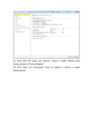 No excel 2010 Na janela que aparece, marque a opção "Mostrar guia
Desenvolvedor na Faixa de Opções".
No 2010 clique em Personalizar Faixa de opções e marque a opção
Desenvolvedor.

 
