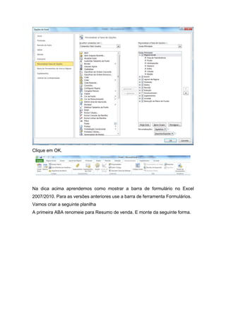Clique em OK.

Na dica acima aprendemos como mostrar a barra de formulário no Excel
2007/2010. Para as versões anteriores use a barra de ferramenta Formulários.
Vamos criar a seguinte planilha
A primeira ABA renomeie para Resumo de venda. E monte da seguinte forma.

 