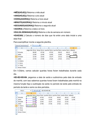 =MÊS(HOJE()) Retorna o mês atual
=ANO(HOJE()) Retorna o ano atual
=HORA(AGORA()) Retorna a hora atual
=MINUTO(AGORA()) Retorna o minuto atual
=SEGUNDO(AGORA()) Retorna o segundo atual
=AGORA( ) Retorna a data e à hora
=DIA.DA.SEMANA(HOJE()) Retorna o dia da semana em número
=DIAS360( ) Calcula o número de dias que há entre uma data inicial e uma
data final
Para exemplificar monte a seguinte planilha.

Em V.Diário, vamos calcular quantas horas foram trabalhadas durante cada
dia.
=B3-B2+B5-B4, pegamos a data de saída e subtraímos pela data de entrada
de manhã, com isso sabemos quantas horas foram trabalhadas pela manhã na
mesma função faço a subtração da saída no período da tarde pela entrada do
período da tarde e somo os dois períodos.

 