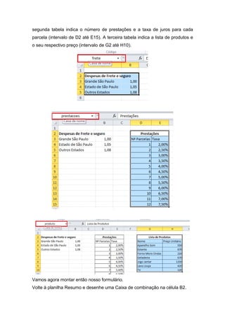 segunda tabela indica o número de prestações e a taxa de juros para cada
parcela (intervalo de D2 até E15). A terceira tabela indica a lista de produtos e
o seu respectivo preço (intervalo de G2 até H10).

Vamos agora montar então nosso formulário.
Volte à planilha Resumo e desenhe uma Caixa de combinação na célula B2.

 