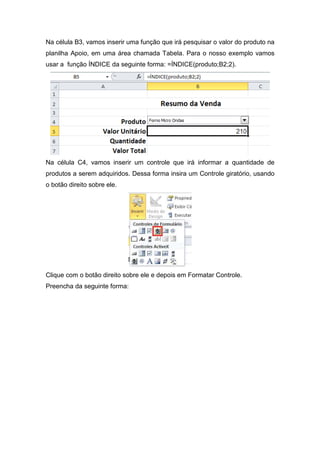 Na célula B3, vamos inserir uma função que irá pesquisar o valor do produto na
planilha Apoio, em uma área chamada Tabela. Para o nosso exemplo vamos
usar a função ÍNDICE da seguinte forma: =ÍNDICE(produto;B2;2).

Na célula C4, vamos inserir um controle que irá informar a quantidade de
produtos a serem adquiridos. Dessa forma insira um Controle giratório, usando
o botão direito sobre ele.

Clique com o botão direito sobre ele e depois em Formatar Controle.
Preencha da seguinte forma:

 