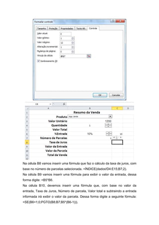 Na célula B8 vamos inserir uma fórmula que faz o cálculo da taxa de juros, com
base no número de parcelas selecionada. =ÍNDICE(dados!D4:E15;B7;2).
Na célula B9 vamos inserir uma fórmula para exibir o valor da entrada, dessa
forma digite: =B5*B6.
Na célula B10, devemos inserir uma fórmula que, com base no valor da
entrada, Taxa de Juros, Número de parcela, Valor total e subtraindo a entrada
informada irá exibir o valor da parcela. Dessa forma digite a seguinte fórmula:
=SE(B6=1;0;PGTO(B8;B7;B5*(B6-1))).

 