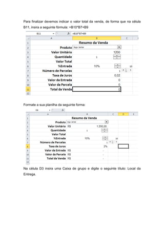 Para finalizar devemos indicar o valor total da venda, de forma que na célula
B11, insira a seguinte fórmula: =B10*B7+B9

Formate a sua planilha da seguinte forma:

Na célula D3 insira uma Caixa de grupo e digite o seguinte título: Local da
Entrega.

 