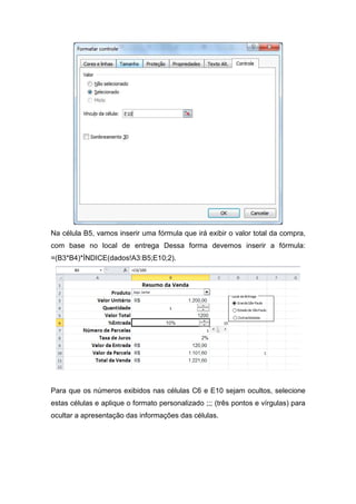 Na célula B5, vamos inserir uma fórmula que irá exibir o valor total da compra,
com base no local de entrega Dessa forma devemos inserir a fórmula:
=(B3*B4)*ÍNDICE(dados!A3:B5;E10;2).

Para que os números exibidos nas células C6 e E10 sejam ocultos, selecione
estas células e aplique o formato personalizado ;;; (três pontos e vírgulas) para
ocultar a apresentação das informações das células.

 