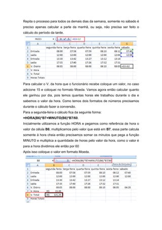 Repita o processo para todos os demais dias da semana, somente no sábado é
preciso apenas calcular a parte da manhã, ou seja, não precisa ser feito o
cálculo do período da tarde.

Para calcular o V. da hora que o funcionário recebe coloque um valor, no caso
adicione 15 e coloquei no formato Moeda. Vamos agora então calcular quanto
ele ganhou por dia, pois temos quantas horas ele trabalhou durante o dia e
sabemos o valor da hora. Como temos dois formatos de números precisamos
durante o cálculo fazer a conversão.
Para a segunda-feira o cálculo fica da seguinte forma:
=HORA(B6)*B7+MINUTO(B6)*B7/60.
Inicialmente utilizamos a função HORA e pegamos como referência de hora o
valor da célula B6, multiplicamos pelo valor que está em B7, essa parte calcula
somente à hora cheia então precisamos somar os minutos que pega a função
MINUTO e multiplica a quantidade de horas pelo valor da hora, como o valor é
para a hora dividimos ele então por 60
Após isso coloque o valor em formato Moeda.

 