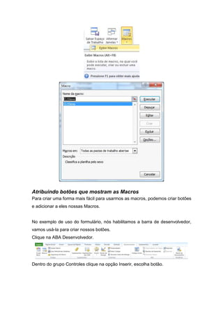 Atribuindo botões que mostram as Macros
Para criar uma forma mais fácil para usarmos as macros, podemos criar botões
e adicionar a eles nossas Macros.

No exemplo de uso do formulário, nós habilitamos a barra de desenvolvedor,
vamos usá-la para criar nossos botões.
Clique na ABA Desenvolvedor.

Dentro do grupo Controles clique na opção Inserir, escolha botão.

 