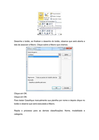 Desenhe o botão, ao finalizar o desenho do botão, observe que será aberta a
tela de associar a Macro. Clique sobre a Macro que criamos.

Clique em OK.
Clique em OK.
Para testar Cassifique manualmente sua planilha por nome e depois clique no
botão e observe que será executada a Macro.

Repita o processo para as demais classificações: Nome, modalidade e
categoria.

 
