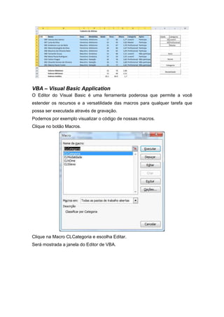VBA – Visual Basic Application
O Editor do Visual Basic é uma ferramenta poderosa que permite a você
estender os recursos e a versatilidade das macros para qualquer tarefa que
possa ser executada através de gravação.
Podemos por exemplo visualizar o código de nossas macros.
Clique no botão Macros.

Clique na Macro CLCategoria e escolha Editar.
Será mostrada a janela do Editor de VBA.

 
