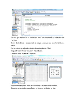 Observe que a estrutura de uma Macro inicia com o comando Sub e fecha com
End Sub.
Dentro deste bloco é apresentado o código para que seja possível efetuar a
Macro.
Vamos criar uma aplicação simples de saudação com VBA.
Na guia Desenvolvedor clique em Visual Basic.
Clique no Menu INSERIR > UserForm.

Será mostrada a janela dede seu formulário e a caixa de ferramentas.
Clique no comando CommandButonn e desenhe um botão na tela.

 