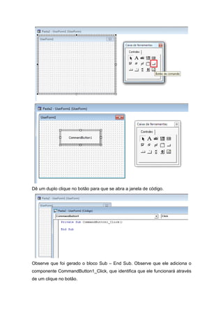 Dê um duplo clique no botão para que se abra a janela de código.

Observe que foi gerado o bloco Sub – End Sub. Observe que ele adiciona o
componente CommandButton1_Click, que identifica que ele funcionará através
de um clique no botão.

 