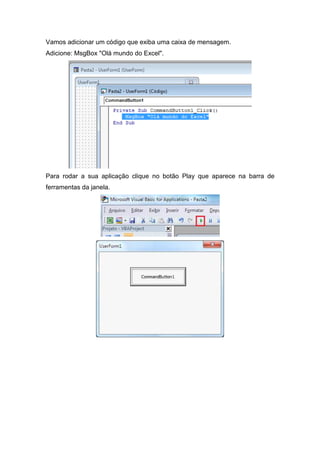 Vamos adicionar um código que exiba uma caixa de mensagem.
Adicione: MsgBox "Olá mundo do Excel".

Para rodar a sua aplicação clique no botão Play que aparece na barra de
ferramentas da janela.

 