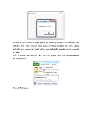 O VBA é um capitulo a parte dentro do Excel que precisa de somente um
estudo a ele. Para entender todos seus comandos, funções, etc. Vamos para
entender um pouco mais desenvolver uma aplicação usando alguns recursos
do VBA.
Vamos montar um calendário. Em um novo arquivo do Excel, chame o editor
do Visual Basic.

Crie um formulário.

 